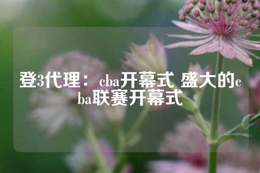 登3代理：cba开幕式 盛大的cba联赛开幕式-第1张图片-皇冠信用盘出租